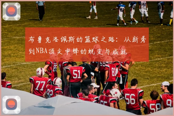 布鲁克洛佩斯的篮球之路：从新秀到NBA顶尖中锋的蜕变与成就