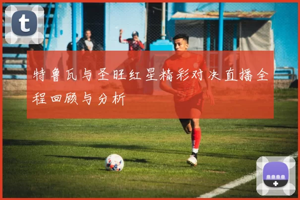 特鲁瓦与圣旺红星精彩对决直播全程回顾与分析