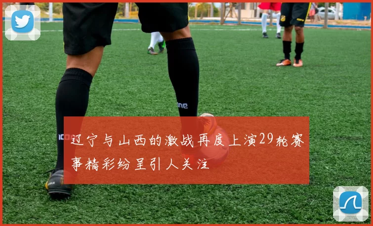 辽宁与山西的激战再度上演29轮赛事精彩纷呈引人关注