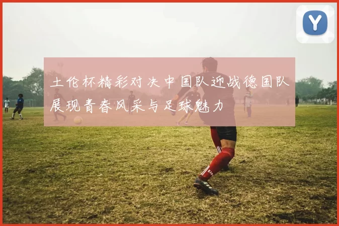 土伦杯精彩对决中国队迎战德国队展现青春风采与足球魅力