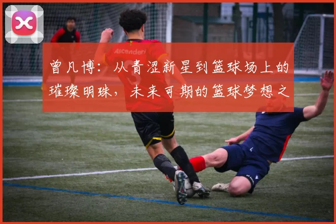 曾凡博：从青涩新星到篮球场上的璀璨明珠，未来可期的篮球梦想之路
