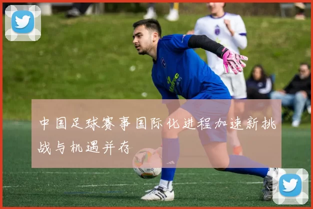中国足球赛事国际化进程加速新挑战与机遇并存