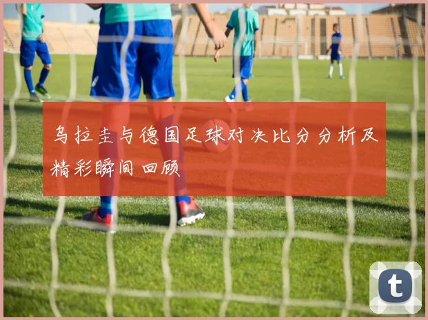乌拉圭与德国足球对决比分分析及精彩瞬间回顾
