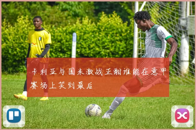 卡利亚与国米激战正酣谁能在意甲赛场上笑到最后