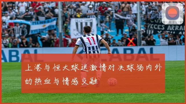 上港与恒大球迷激情对决球场内外的热血与情感交融