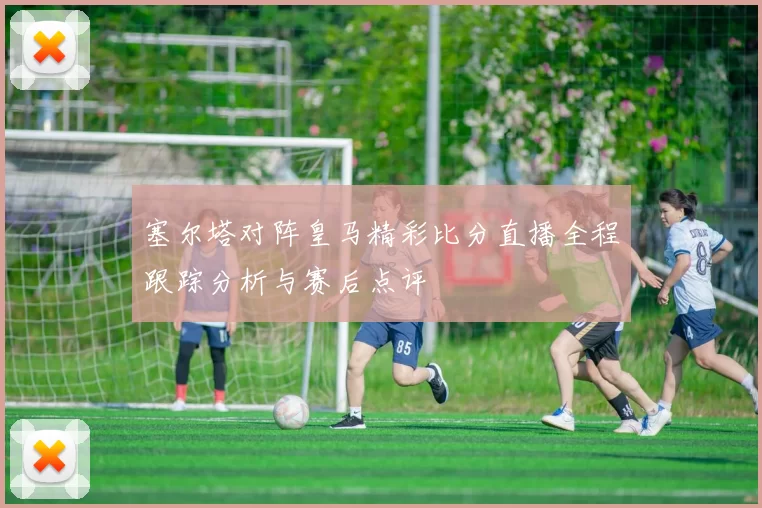 塞尔塔对阵皇马精彩比分直播全程跟踪分析与赛后点评