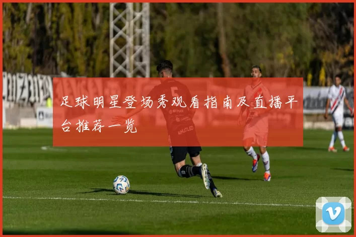 足球明星登场秀观看指南及直播平台推荐一览