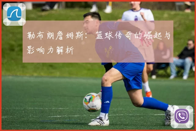 勒布朗詹姆斯：篮球传奇的崛起与影响力解析